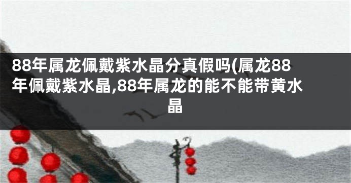 88年属龙佩戴紫水晶分真假吗(属龙88年佩戴紫水晶,88年属龙的能不能带黄水晶
