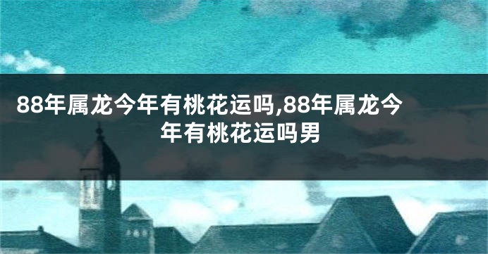 88年属龙今年有桃花运吗,88年属龙今年有桃花运吗男