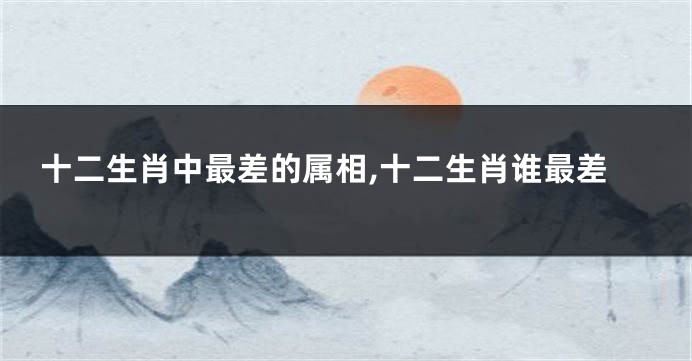 十二生肖中最差的属相,十二生肖谁最差