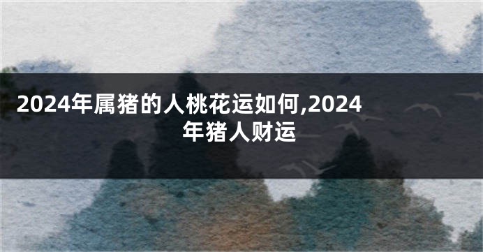 2024年属猪的人桃花运如何,2024年猪人财运