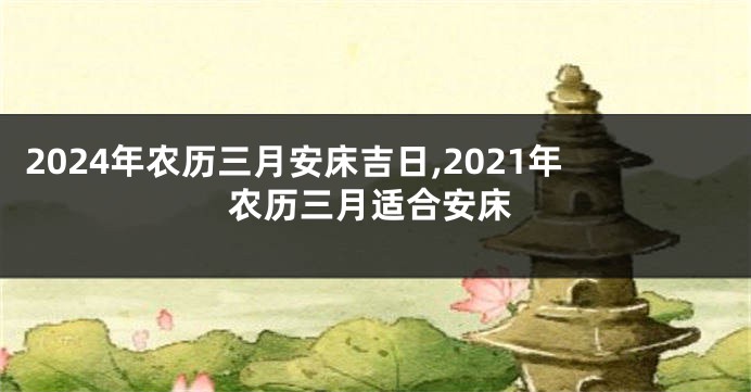2024年农历三月安床吉日,2021年农历三月适合安床