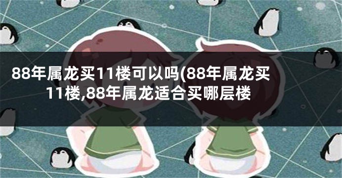 88年属龙买11楼可以吗(88年属龙买11楼,88年属龙适合买哪层楼