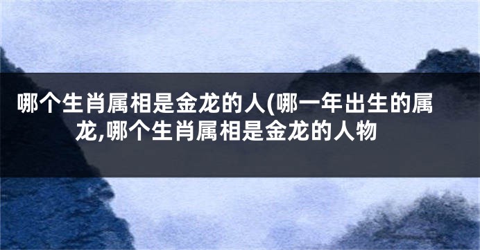 哪个生肖属相是金龙的人(哪一年出生的属龙,哪个生肖属相是金龙的人物
