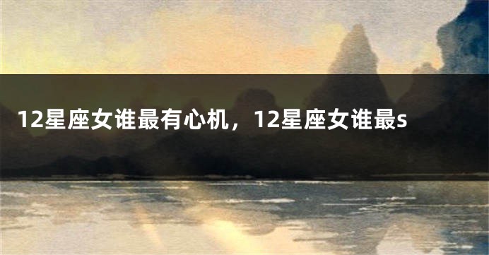 12星座女谁最有心机，12星座女谁最s