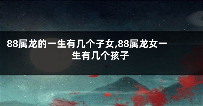 88属龙的一生有几个子女,88属龙女一生有几个孩子