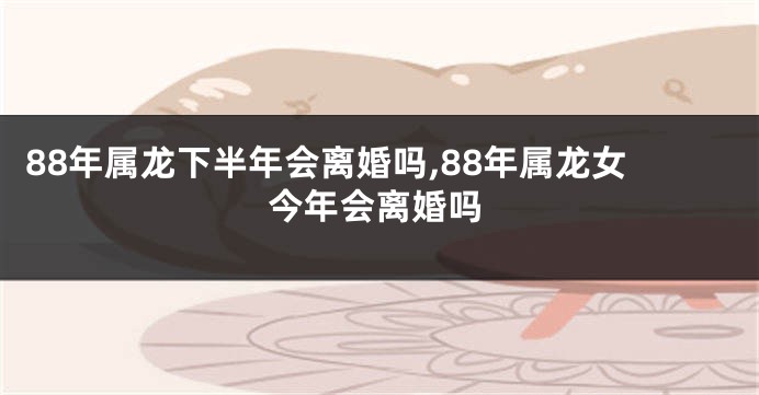 88年属龙下半年会离婚吗,88年属龙女今年会离婚吗
