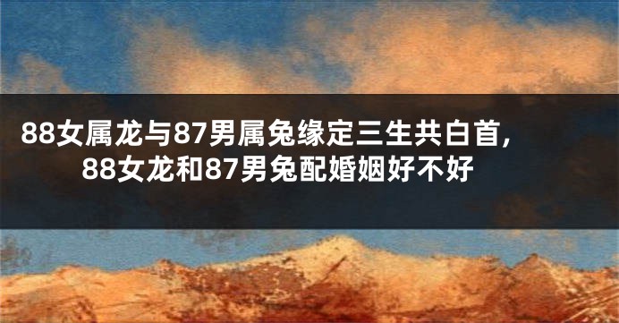 88女属龙与87男属兔缘定三生共白首,88女龙和87男兔配婚姻好不好