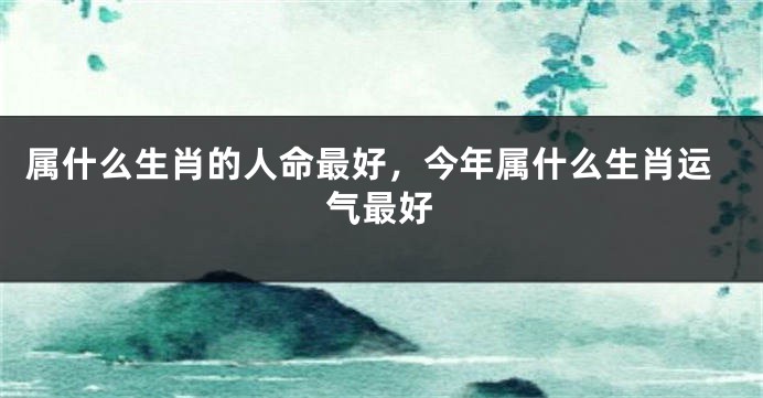 属什么生肖的人命最好，今年属什么生肖运气最好