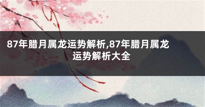 87年腊月属龙运势解析,87年腊月属龙运势解析大全