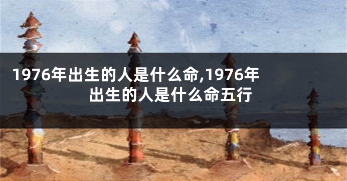 1976年出生的人是什么命,1976年出生的人是什么命五行