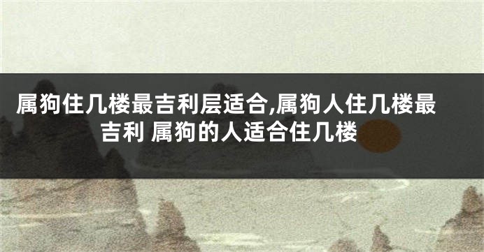 属狗住几楼最吉利层适合,属狗人住几楼最吉利 属狗的人适合住几楼
