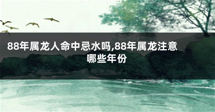 88年属龙人命中忌水吗,88年属龙注意哪些年份