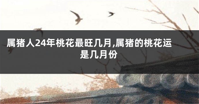 属猪人24年桃花最旺几月,属猪的桃花运是几月份
