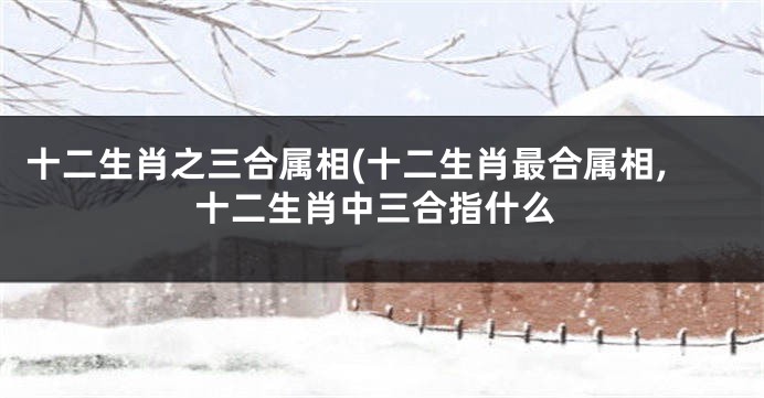 十二生肖之三合属相(十二生肖最合属相,十二生肖中三合指什么