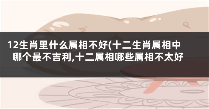 12生肖里什么属相不好(十二生肖属相中哪个最不吉利,十二属相哪些属相不太好