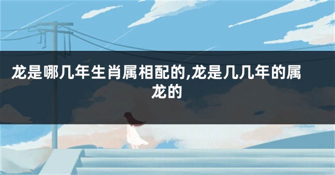 龙是哪几年生肖属相配的,龙是几几年的属龙的