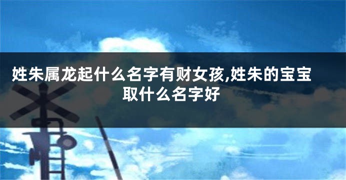 姓朱属龙起什么名字有财女孩,姓朱的宝宝取什么名字好
