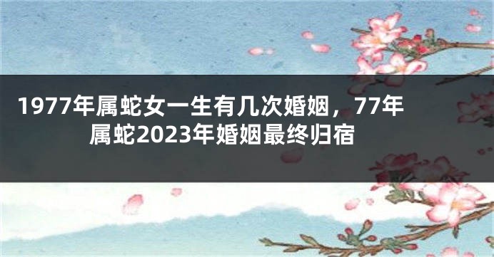 1977年属蛇女一生有几次婚姻，77年属蛇2023年婚姻最终归宿
