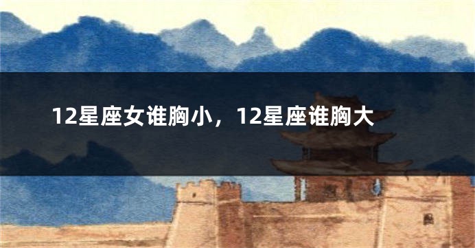 12星座女谁胸小，12星座谁胸大