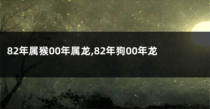 82年属猴00年属龙,82年狗00年龙
