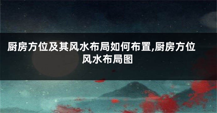 厨房方位及其风水布局如何布置,厨房方位风水布局图