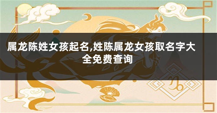 属龙陈姓女孩起名,姓陈属龙女孩取名字大全免费查询