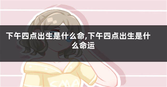 下午四点出生是什么命,下午四点出生是什么命运