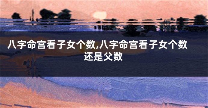 八字命宫看子女个数,八字命宫看子女个数还是父数