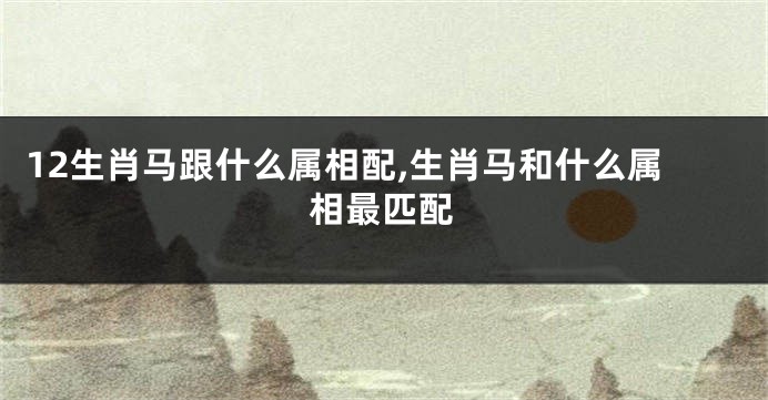 12生肖马跟什么属相配,生肖马和什么属相最匹配