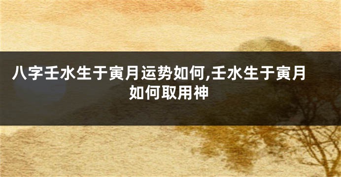 八字壬水生于寅月运势如何,壬水生于寅月如何取用神