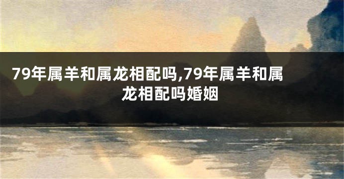 79年属羊和属龙相配吗,79年属羊和属龙相配吗婚姻
