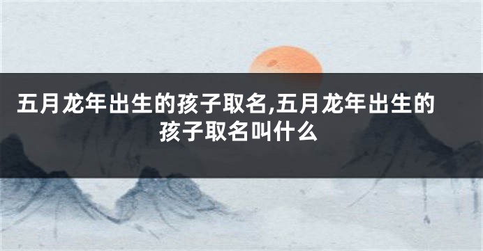 五月龙年出生的孩子取名,五月龙年出生的孩子取名叫什么