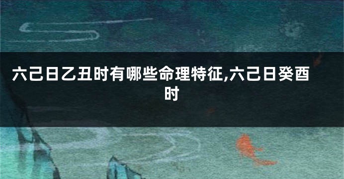 六己日乙丑时有哪些命理特征,六己日癸酉时