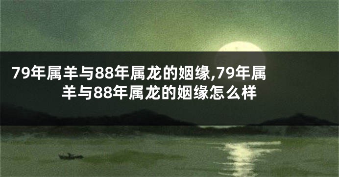79年属羊与88年属龙的姻缘,79年属羊与88年属龙的姻缘怎么样