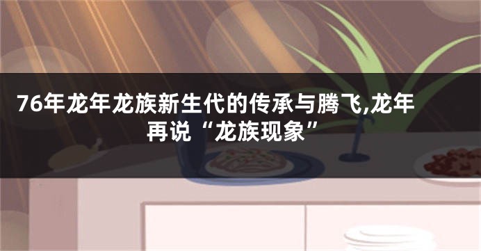 76年龙年龙族新生代的传承与腾飞,龙年再说“龙族现象”