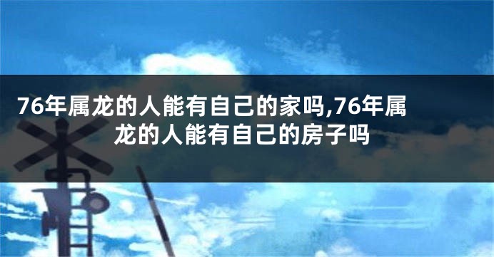 76年属龙的人能有自己的家吗,76年属龙的人能有自己的房子吗