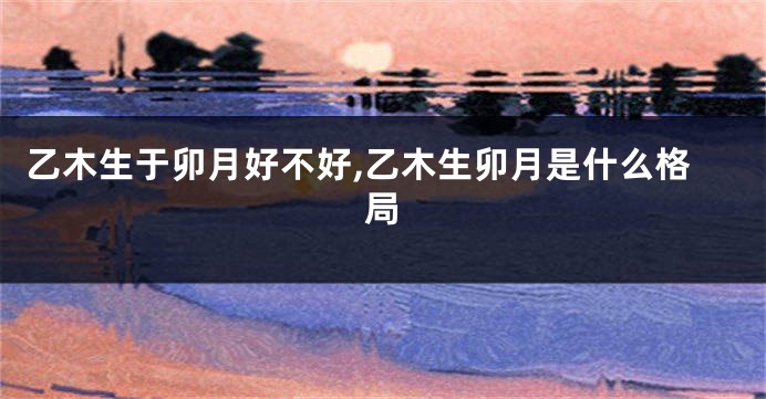 乙木生于卯月好不好,乙木生卯月是什么格局