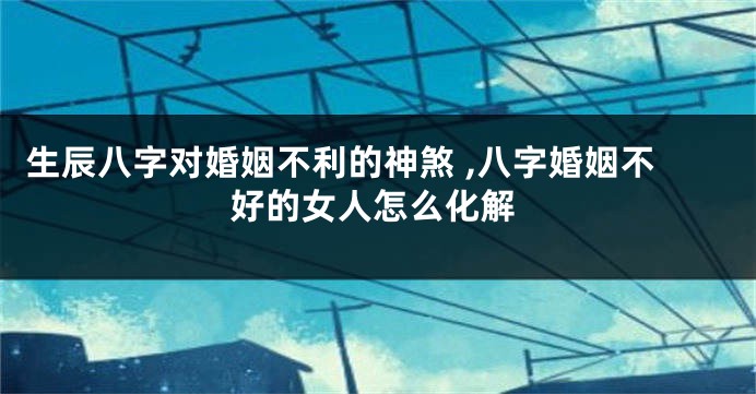 生辰八字对婚姻不利的神煞 ,八字婚姻不好的女人怎么化解
