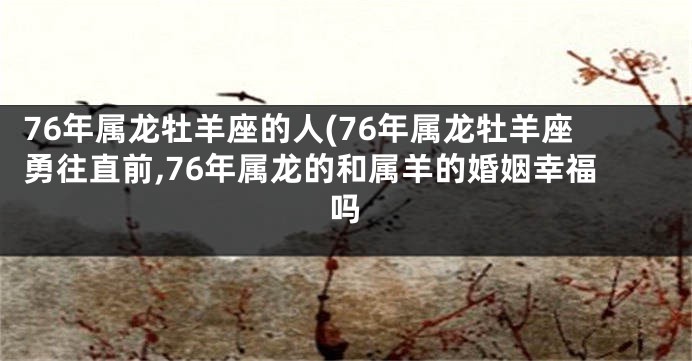 76年属龙牡羊座的人(76年属龙牡羊座勇往直前,76年属龙的和属羊的婚姻幸福吗