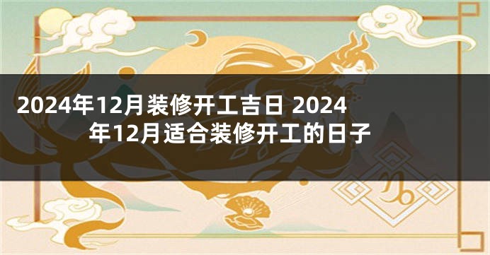 2024年12月装修开工吉日 2024年12月适合装修开工的日子