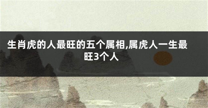 生肖虎的人最旺的五个属相,属虎人一生最旺3个人
