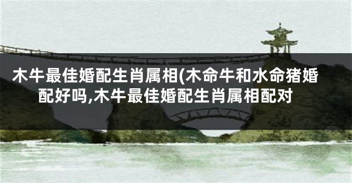 木牛最佳婚配生肖属相(木命牛和水命猪婚配好吗,木牛最佳婚配生肖属相配对
