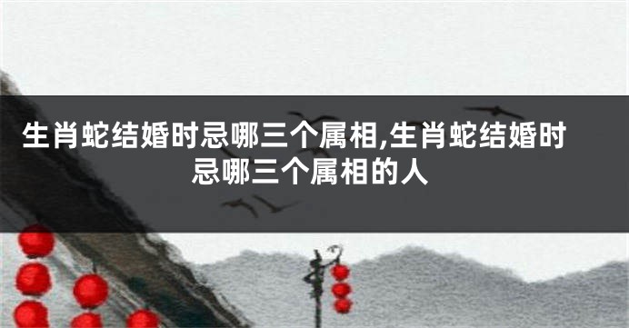 生肖蛇结婚时忌哪三个属相,生肖蛇结婚时忌哪三个属相的人