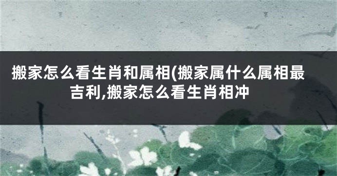 搬家怎么看生肖和属相(搬家属什么属相最吉利,搬家怎么看生肖相冲