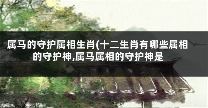 属马的守护属相生肖(十二生肖有哪些属相的守护神,属马属相的守护神是