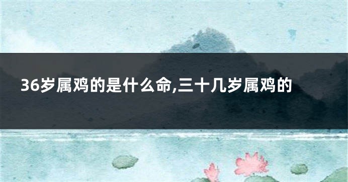 36岁属鸡的是什么命,三十几岁属鸡的