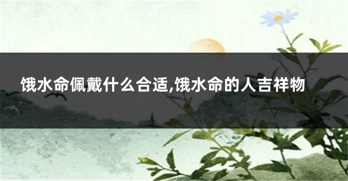 饿水命佩戴什么合适,饿水命的人吉祥物