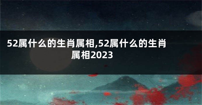 52属什么的生肖属相,52属什么的生肖属相2023