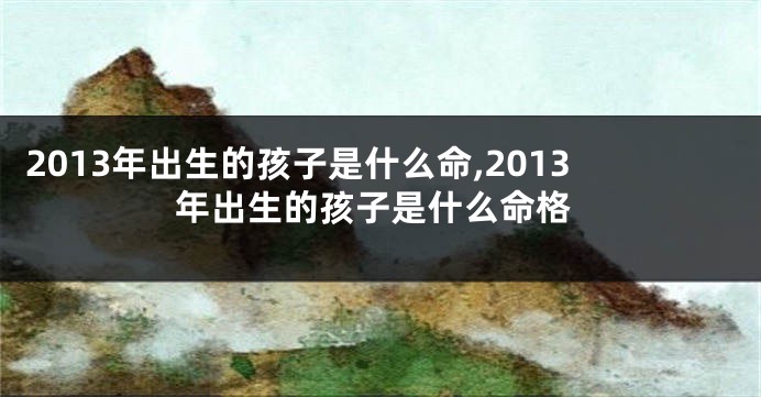 2013年出生的孩子是什么命,2013年出生的孩子是什么命格