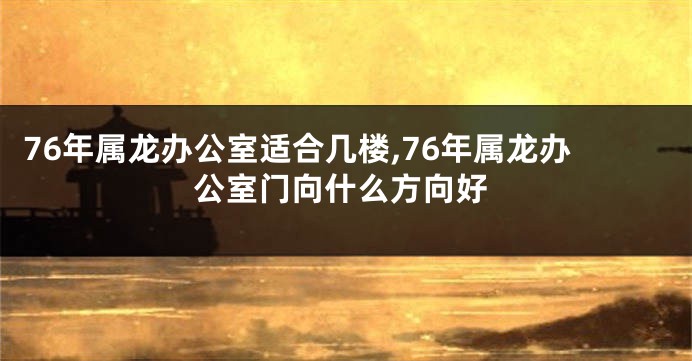 76年属龙办公室适合几楼,76年属龙办公室门向什么方向好